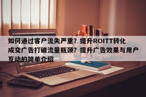 如何通过客户流失严重?提升ROITT转化成交广告打破流量瓶颈?提升广告效果与用户互动的简单介绍