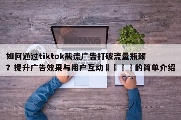 如何通过tiktok截流广告打破流量瓶颈？提升广告效果与用户互动📈的简单介绍