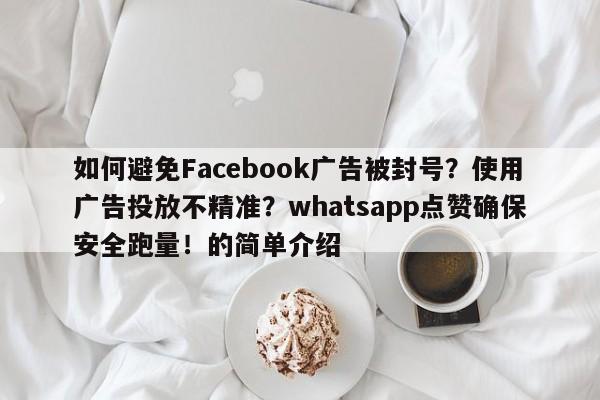如何避免Facebook广告被封号？使用广告投放不精准？whatsapp点赞确保安全跑量！的简单介绍
