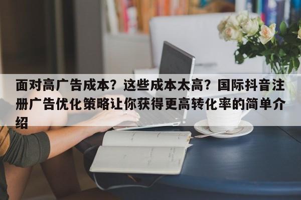 面对高广告成本？这些成本太高？国际抖音注册广告优化策略让你获得更高转化率的简单介绍