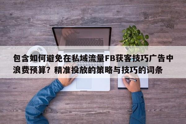 包含如何避免在私域流量FB获客技巧广告中浪费预算？精准投放的策略与技巧的词条