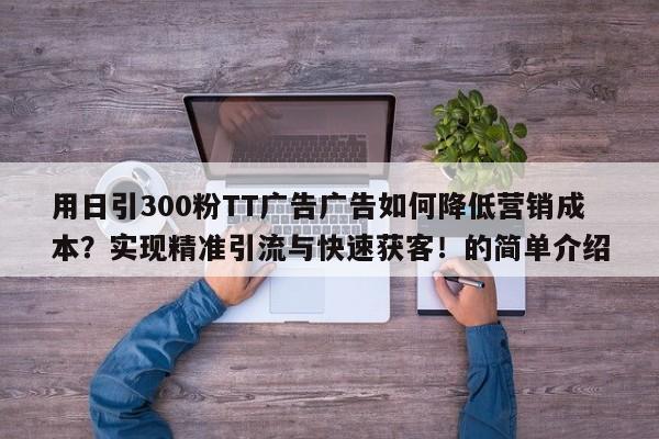 用日引300粉TT广告广告如何降低营销成本？实现精准引流与快速获客！的简单介绍