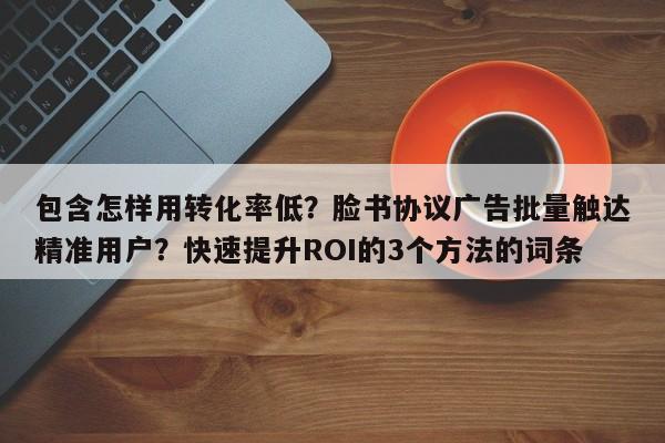 包含怎样用转化率低？脸书协议广告批量触达精准用户？快速提升ROI的3个方法的词条