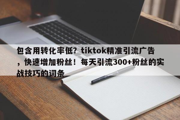 包含用转化率低？tiktok精准引流广告，快速增加粉丝！每天引流300+粉丝的实战技巧的词条