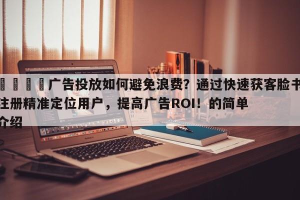 📈广告投放如何避免浪费？通过快速获客脸书注册精准定位用户，提高广告ROI！的简单介绍