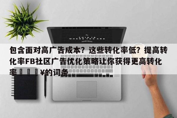 包含面对高广告成本？这些转化率低？提高转化率FB社区广告优化策略让你获得更高转化率💥的词条