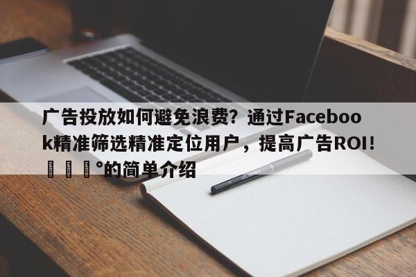 广告投放如何避免浪费？通过Facebook精准筛选精准定位用户，提高广告ROI！💰的简单介绍