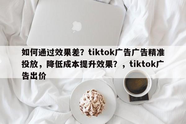 如何通过效果差？tiktok广告广告精准投放，降低成本提升效果？，tiktok广告出价