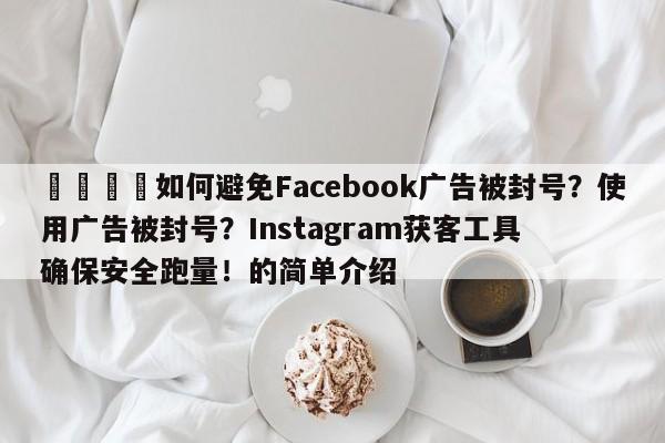 📈如何避免Facebook广告被封号？使用广告被封号？Instagram获客工具确保安全跑量！的简单介绍