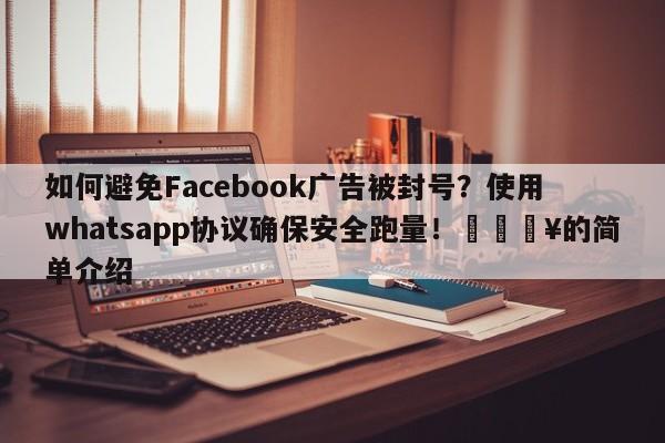 如何避免Facebook广告被封号？使用whatsapp协议确保安全跑量！💥的简单介绍