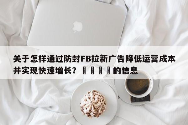 关于怎样通过防封FB拉新广告降低运营成本并实现快速增长？🎯的信息