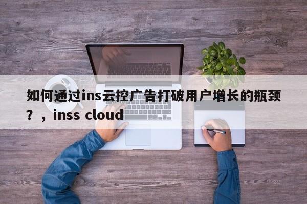 如何通过ins云控广告打破用户增长的瓶颈？，inss cloud
