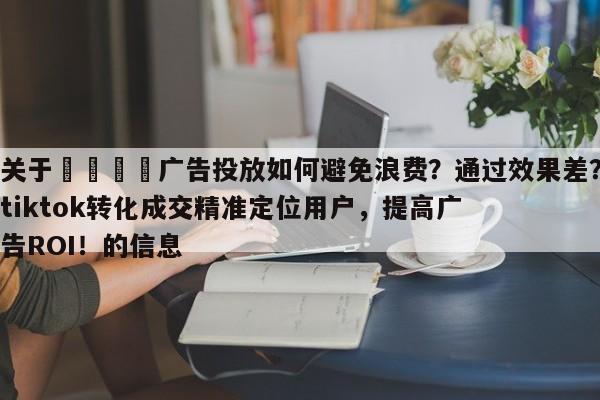 关于🎯广告投放如何避免浪费？通过效果差？tiktok转化成交精准定位用户，提高广告ROI！的信息