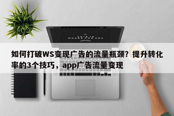 如何打破WS变现广告的流量瓶颈？提升转化率的3个技巧，app广告流量变现