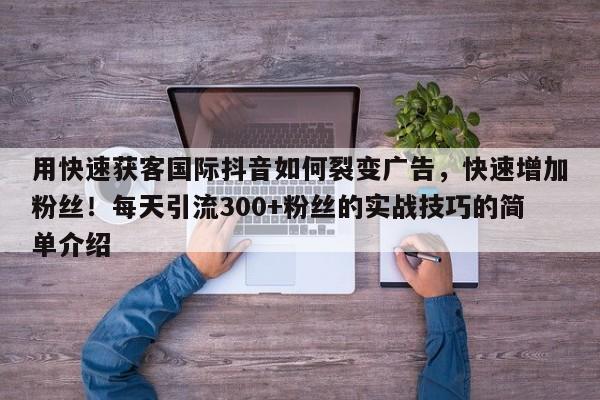 用快速获客国际抖音如何裂变广告，快速增加粉丝！每天引流300+粉丝的实战技巧的简单介绍