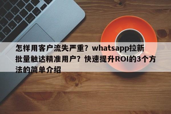 怎样用客户流失严重？whatsapp拉新批量触达精准用户？快速提升ROI的3个方法的简单介绍