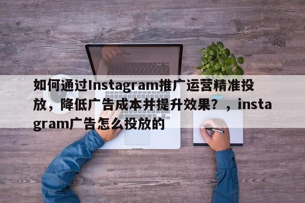 如何通过Instagram推广运营精准投放，降低广告成本并提升效果？，instagram广告怎么投放的