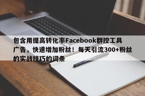 包含用提高转化率Facebook群控工具广告，快速增加粉丝！每天引流300+粉丝的实战技巧的词条