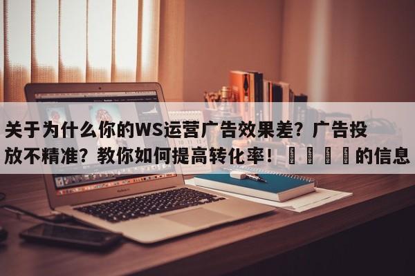 关于为什么你的WS运营广告效果差？广告投放不精准？教你如何提高转化率！💡的信息