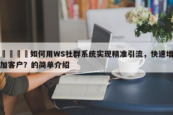 📈如何用WS社群系统实现精准引流，快速增加客户？的简单介绍