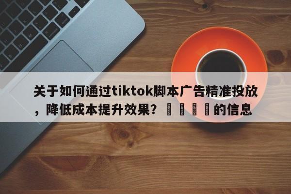 关于如何通过tiktok脚本广告精准投放，降低成本提升效果？📈的信息
