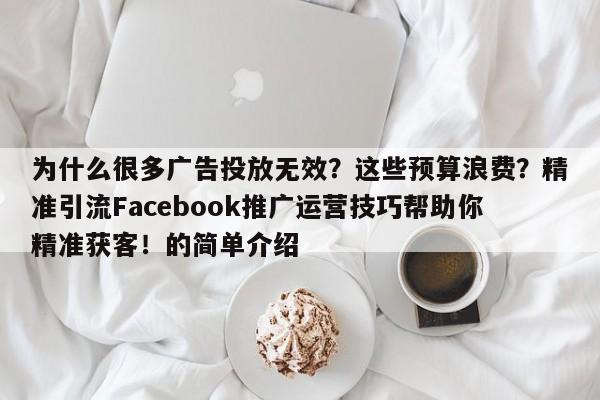 为什么很多广告投放无效？这些预算浪费？精准引流Facebook推广运营技巧帮助你精准获客！的简单介绍