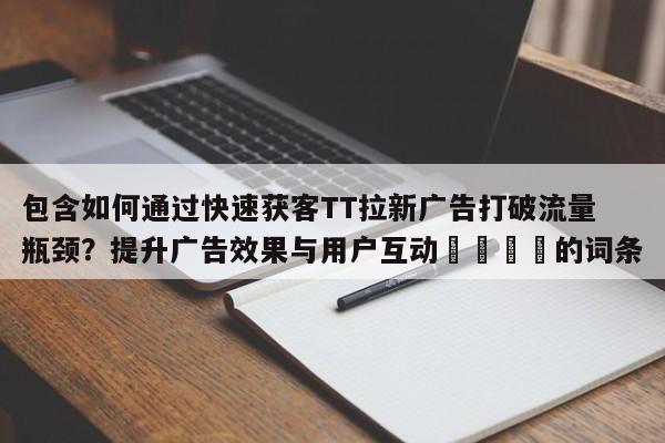 包含如何通过快速获客TT拉新广告打破流量瓶颈？提升广告效果与用户互动🎯的词条