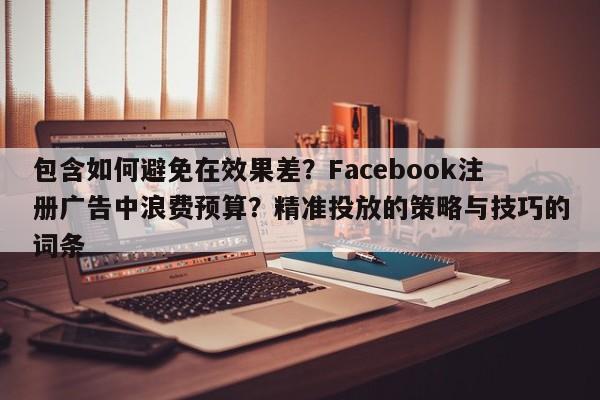 包含如何避免在效果差？Facebook注册广告中浪费预算？精准投放的策略与技巧的词条