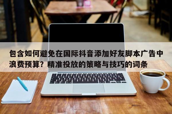 包含如何避免在国际抖音添加好友脚本广告中浪费预算？精准投放的策略与技巧的词条