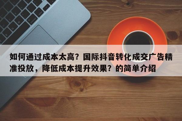 如何通过成本太高？国际抖音转化成交广告精准投放，降低成本提升效果？的简单介绍