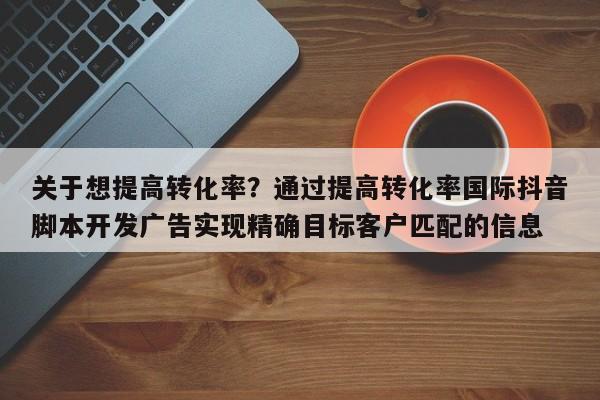 关于想提高转化率？通过提高转化率国际抖音脚本开发广告实现精确目标客户匹配的信息