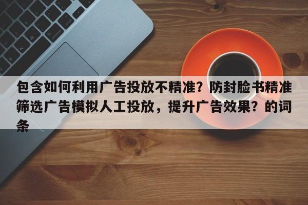 包含如何利用广告投放不精准？防封脸书精准筛选广告模拟人工投放，提升广告效果？的词条