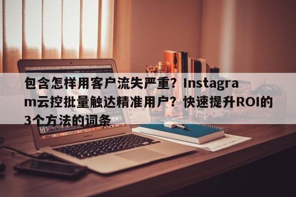 包含怎样用客户流失严重？Instagram云控批量触达精准用户？快速提升ROI的3个方法的词条