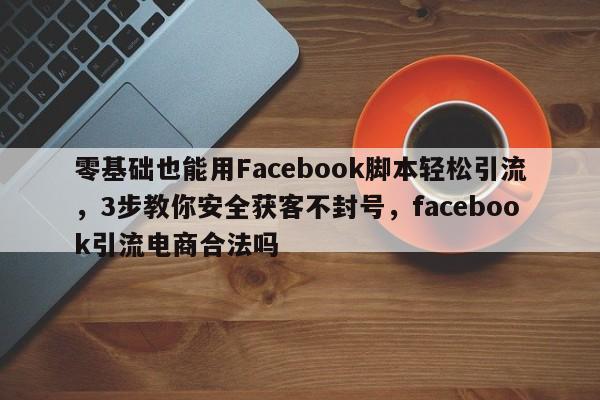 零基础也能用Facebook脚本轻松引流，3步教你安全获客不封号，facebook引流电商合法吗