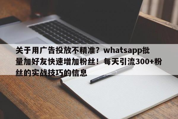 关于用广告投放不精准？whatsapp批量加好友快速增加粉丝！每天引流300+粉丝的实战技巧的信息