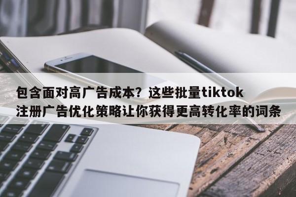 包含面对高广告成本？这些批量tiktok注册广告优化策略让你获得更高转化率的词条
