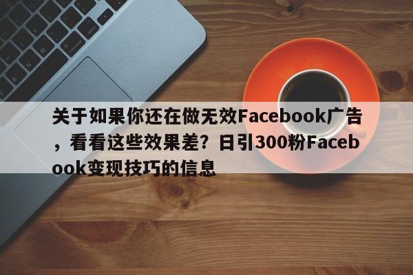 关于如果你还在做无效Facebook广告，看看这些效果差？日引300粉Facebook变现技巧的信息