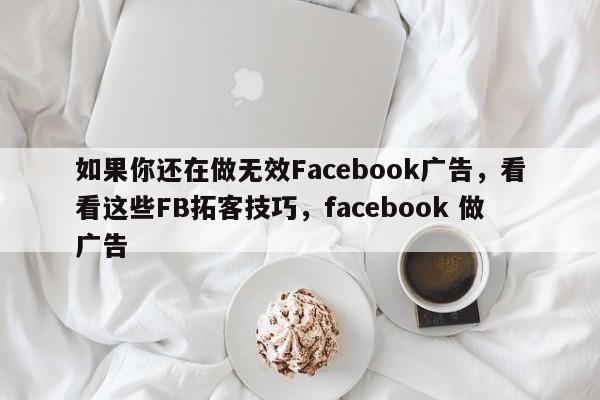 如果你还在做无效Facebook广告，看看这些FB拓客技巧，facebook 做广告