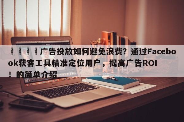 💡广告投放如何避免浪费？通过Facebook获客工具精准定位用户，提高广告ROI！的简单介绍
