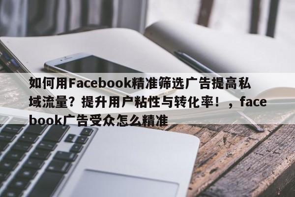 如何用Facebook精准筛选广告提高私域流量？提升用户粘性与转化率！，facebook广告受众怎么精准