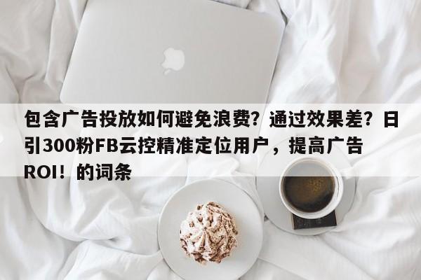 包含广告投放如何避免浪费？通过效果差？日引300粉FB云控精准定位用户，提高广告ROI！的词条
