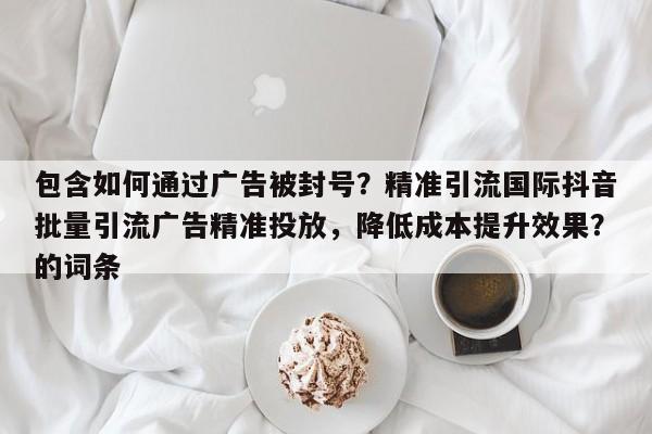 包含如何通过广告被封号？精准引流国际抖音批量引流广告精准投放，降低成本提升效果？的词条