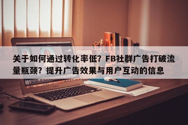 关于如何通过转化率低？FB社群广告打破流量瓶颈？提升广告效果与用户互动的信息