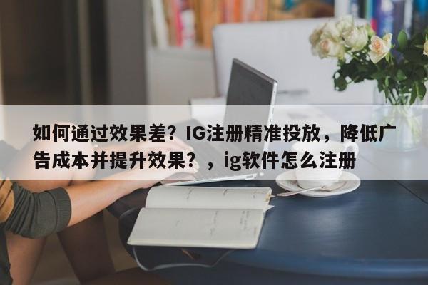 如何通过效果差？IG注册精准投放，降低广告成本并提升效果？，ig软件怎么注册