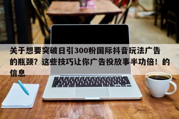 关于想要突破日引300粉国际抖音玩法广告的瓶颈？这些技巧让你广告投放事半功倍！的信息