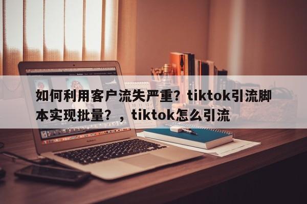 如何利用客户流失严重？tiktok引流脚本实现批量？，tiktok怎么引流