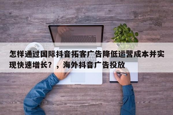 怎样通过国际抖音拓客广告降低运营成本并实现快速增长？，海外抖音广告投放