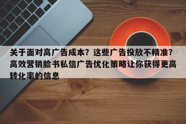 关于面对高广告成本？这些广告投放不精准？高效营销脸书私信广告优化策略让你获得更高转化率的信息