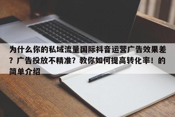 为什么你的私域流量国际抖音运营广告效果差？广告投放不精准？教你如何提高转化率！的简单介绍