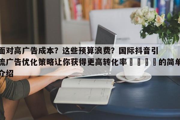 面对高广告成本？这些预算浪费？国际抖音引流广告优化策略让你获得更高转化率💡的简单介绍